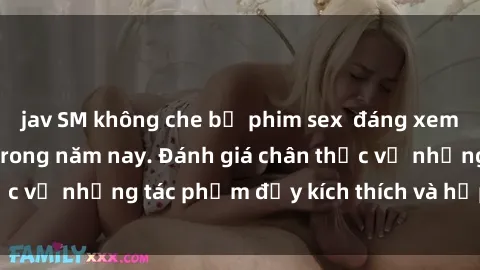 jav SM không che bộ phim sex  đáng xem không thể bỏ lỡ trong năm nay. Đánh giá chân thực về những tác phẩm đầy kích thích và hấp dẫn này.