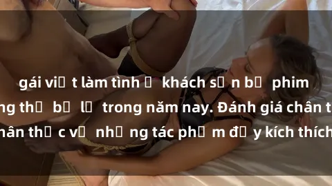 gái việt làm tình ở khách sạn bộ phim sex  đáng xem không thể bỏ lỡ trong năm nay. Đánh giá chân thực về những tác phẩm đầy kích thích và hấp dẫn này.