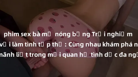 phim sex bà mẹ nóng bỏng Trải nghiệm cảm xúc mới mẻ với làm tình tập thể: Cùng nhau khám phá niềm vui và sự mãnh liệt trong mối quan hệ tình dục đa người. Hãy thử ngay để biết cảm giác thú vị này!