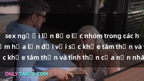 sex người lớn Bạo lực nhóm trong các hành vi tình dục: Hiểm họa lớn đối với sức khỏe tâm thần và tinh thần của nạn nhân.