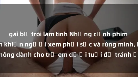 gái bị trói làm tình Những cảnh phim sex bạo dâm nhóm khiến người xem phải sốc và rùng mình, không dành cho trẻ em dưới tuổi để tránh ảnh hưởng tiêu cực.