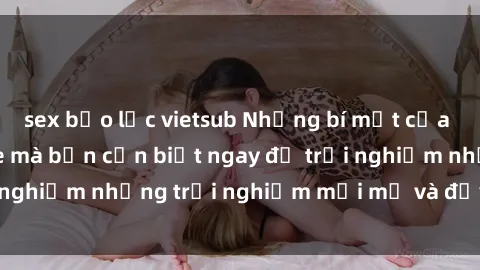 sex bạo lực vietsub Những bí mật của sex nhóm không che mà bạn cần biết ngay để trải nghiệm những trải nghiệm mới mẻ và đầy kích thích.