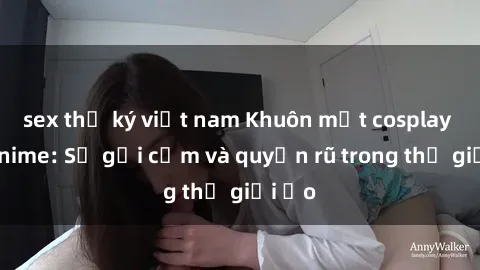 sex thư ký việt nam Khuôn mặt cosplay sex anime: Sự gợi cảm và quyến rũ trong thế giới ảo