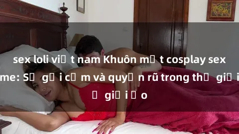 sex loli việt nam Khuôn mặt cosplay sex anime: Sự gợi cảm và quyến rũ trong thế giới ảo