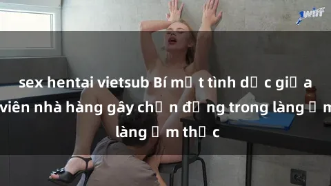 sex hentai vietsub Bí mật tình dục giữa nhân viên nhà hàng gây chấn động trong làng ẩm thực