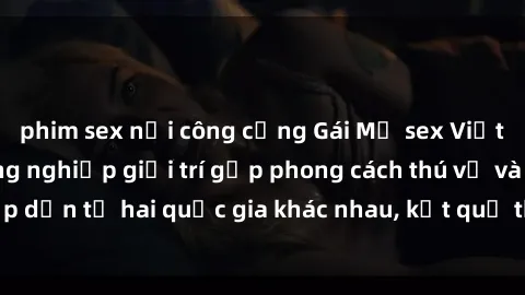 phim sex nơi công cộng Gái Mỹ sex Việt Nam: Khi nền công nghiệp giải trí gặp phong cách thú vị và hấp dẫn từ hai quốc gia khác nhau, kết quả thú vị không thể bỏ qua.