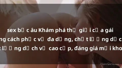 sex bắc âu Khám phá thế giới của gái gọi Việt Nam: Phong cách phục vụ đa dạng, chất lượng dịch vụ cao cấp, đáng giá mọi khoản chi phí