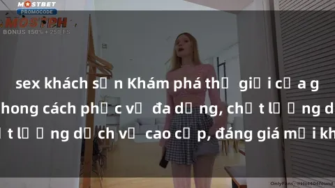 sex khách sạn Khám phá thế giới của gái gọi Việt Nam: Phong cách phục vụ đa dạng, chất lượng dịch vụ cao cấp, đáng giá mọi khoản chi phí