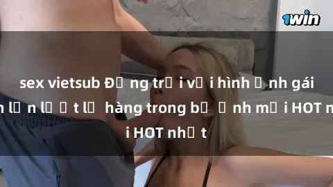 sex vietsub Động trời với hình ảnh gái xinh lần lượt lộ hàng trong bộ ảnh mới HOT nhất