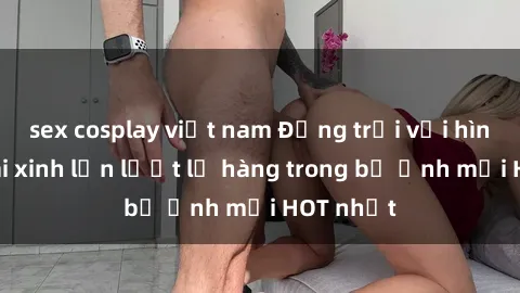 sex cosplay việt nam Động trời với hình ảnh gái xinh lần lượt lộ hàng trong bộ ảnh mới HOT nhất