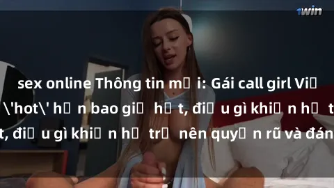 sex online Thông tin mới: Gái call girl Việt Nam đắt khách, 'hot' hơn bao giờ hết, điều gì khiến họ trở nên quyến rũ và đáng chú ý?
