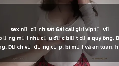 sex nữ cảnh sát Gái call girl vip tư vấn chuyên nghiệp, đáp ứng mọi nhu cầu đặc biệt của quý ông. Dịch vụ đẳng cấp, bí mật và an toàn, hãy tìm hiểu ngay!