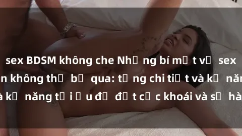 sex BDSM không che Những bí mật về sex người lớn mà bạn không thể bỏ qua: từng chi tiết và kỹ năng tối ưu để đạt cực khoái và sự hài lòng tối đa.