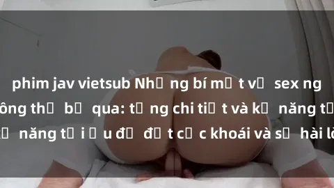 phim jav vietsub Những bí mật về sex người lớn mà bạn không thể bỏ qua: từng chi tiết và kỹ năng tối ưu để đạt cực khoái và sự hài lòng tối đa.