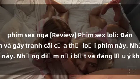 phim sex nga [Review] Phim sex loli: Đánh giá về sự gợi cảm và gây tranh cãi của thể loại phim này. Những điểm nổi bật và đáng lưu ý khi xem phim loli.