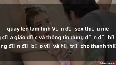 quay lén làm tình Vấn đề sex thiếu niên: Tầm quan trọng của giáo dục và thông tin đúng đắn để bảo vệ và hỗ trợ cho thanh thiếu niên