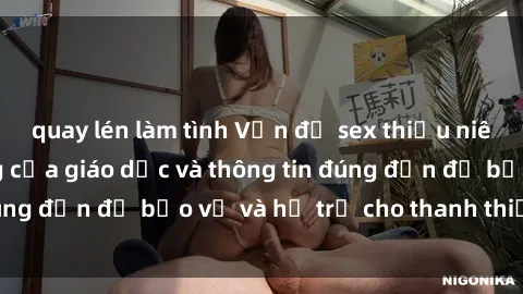 quay lén làm tình Vấn đề sex thiếu niên: Tầm quan trọng của giáo dục và thông tin đúng đắn để bảo vệ và hỗ trợ cho thanh thiếu niên