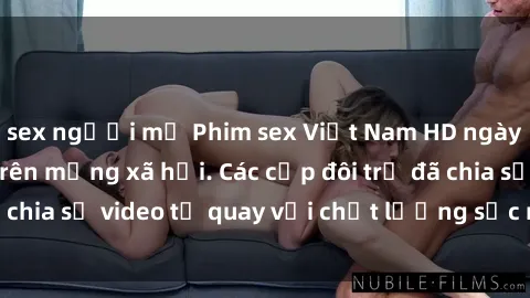 sex người mỹ Phim sex Việt Nam HD ngày càng phổ biến trên mạng xã hội. Các cặp đôi trẻ đã chia sẻ video tự quay với chất lượng sắc nét, gợi cảm.