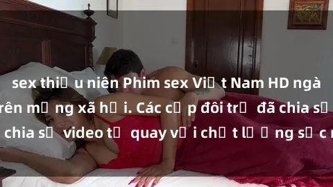 sex thiếu niên Phim sex Việt Nam HD ngày càng phổ biến trên mạng xã hội. Các cặp đôi trẻ đã chia sẻ video tự quay với chất lượng sắc nét, gợi cảm.