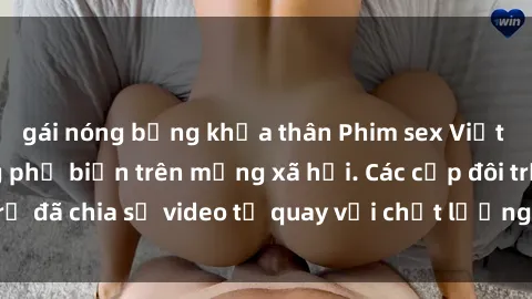 gái nóng bỏng khỏa thân Phim sex Việt Nam HD ngày càng phổ biến trên mạng xã hội. Các cặp đôi trẻ đã chia sẻ video tự quay với chất lượng sắc nét, gợi cảm.