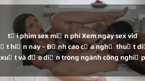 tải phim sex miễn phí Xem ngay sex video Việt Nam hot nhất hiện nay – Đỉnh cao của nghệ thuật diễn xuất và đạo diễn trong ngành công nghiệp phim người lớn tại đây!