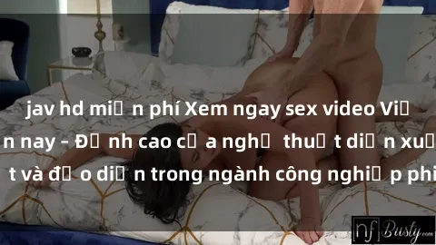 jav hd miễn phí Xem ngay sex video Việt Nam hot nhất hiện nay – Đỉnh cao của nghệ thuật diễn xuất và đạo diễn trong ngành công nghiệp phim người lớn tại đây!
