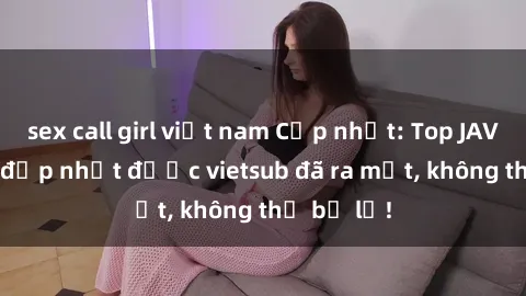 sex call girl việt nam Cập nhật: Top JAV idol xinh đẹp nhất được vietsub đã ra mắt, không thể bỏ lỡ!
