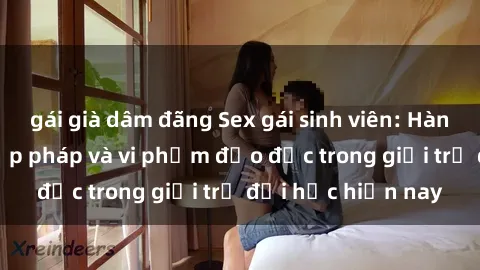 gái già dâm đãng Sex gái sinh viên: Hành vi gấu không hợp pháp và vi phạm đạo đức trong giới trẻ đại học hiện nay