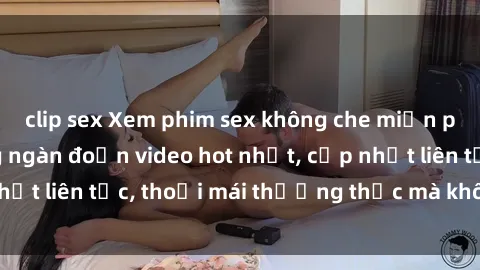 clip sex Xem phim sex không che miễn phí tại đây – Hàng ngàn đoạn video hot nhất, cập nhật liên tục, thoải mái thưởng thức mà không tốn kém.