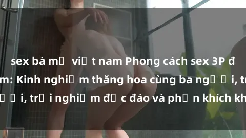 sex bà mẹ việt nam Phong cách sex 3P độc đáo tại Việt Nam: Kinh nghiệm thăng hoa cùng ba người, trải nghiệm độc đáo và phấn khích không thể bỏ lỡ!