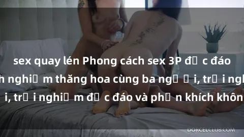 sex quay lén Phong cách sex 3P độc đáo tại Việt Nam: Kinh nghiệm thăng hoa cùng ba người, trải nghiệm độc đáo và phấn khích không thể bỏ lỡ!