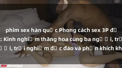 phim sex hàn quốc Phong cách sex 3P độc đáo tại Việt Nam: Kinh nghiệm thăng hoa cùng ba người, trải nghiệm độc đáo và phấn khích không thể bỏ lỡ!