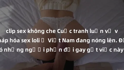 clip sex không che Cuộc tranh luận về việc có nên hợp pháp hóa sex loli ở Việt Nam đang nóng lên. Đồng thời, cũng có những người phản đối gay gắt việc này vì lo ngại về tác động tiêu cực lên trẻ em và
