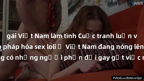 gái Việt Nam làm tình Cuộc tranh luận về việc có nên hợp pháp hóa sex loli ở Việt Nam đang nóng lên. Đồng thời, cũng có những người phản đối gay gắt việc này vì lo ngại về tác động tiêu cực lên trẻ em