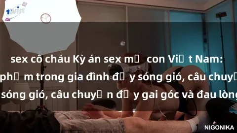 sex cô cháu Kỳ án sex mẹ con Việt Nam: Sự sở hữu và xâm phạm trong gia đình đầy sóng gió, câu chuyện đầy gai góc và đau lòng.