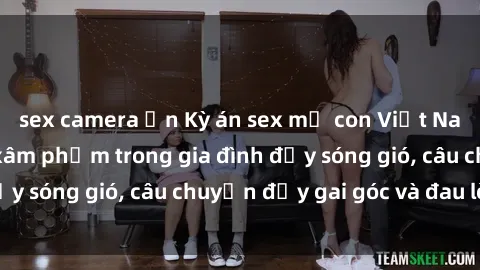 sex camera ẩn Kỳ án sex mẹ con Việt Nam: Sự sở hữu và xâm phạm trong gia đình đầy sóng gió, câu chuyện đầy gai góc và đau lòng.