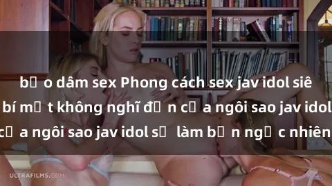 bạo dâm sex Phong cách sex jav idol siêu hấp dẫn: Những bí mật không nghĩ đến của ngôi sao jav idol sẽ làm bạn ngạc nhiên!