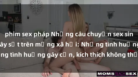 phim sex pháp Những câu chuyện sex sinh viên Việt Nam gây sốt trên mạng xã hội: Những tình huống gây cấn, kích thích không thể bỏ qua