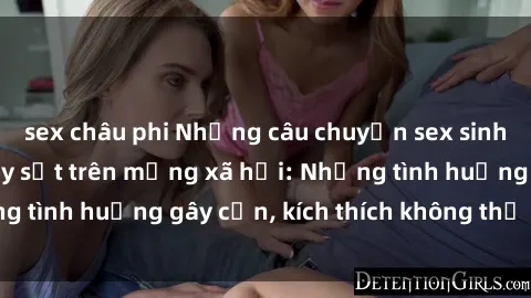 sex châu phi Những câu chuyện sex sinh viên Việt Nam gây sốt trên mạng xã hội: Những tình huống gây cấn, kích thích không thể bỏ qua
