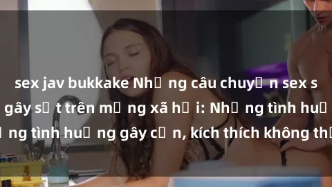 sex jav bukkake Những câu chuyện sex sinh viên Việt Nam gây sốt trên mạng xã hội: Những tình huống gây cấn, kích thích không thể bỏ qua