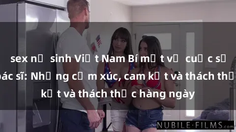 sex nữ sinh Việt Nam Bí mật về cuộc sống sex của bác sĩ: Những cảm xúc, cam kết và thách thức hàng ngày