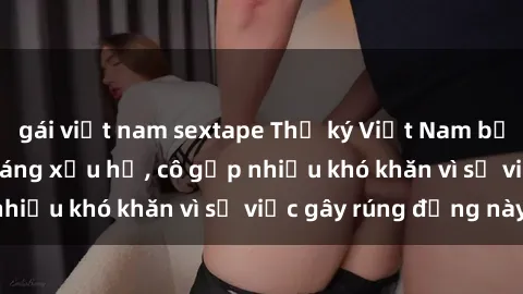 gái việt nam sextape Thư ký Việt Nam bị phát tán clip sex đáng xấu hổ, cô gặp nhiều khó khăn vì sự việc gây rúng động này.