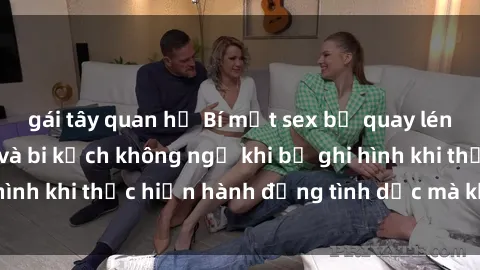 gái tây quan hệ Bí mật sex bị quay lén: Những hậu quả và bi kịch không ngờ khi bị ghi hình khi thực hiện hành động tình dục mà không biết.