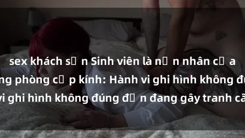 sex khách sạn Sinh viên là nạn nhân của video quay lén trong phòng cấp kính: Hành vi ghi hình không đúng đắn đang gây tranh cãi lớn