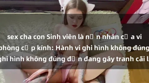 sex cha con Sinh viên là nạn nhân của video quay lén trong phòng cấp kính: Hành vi ghi hình không đúng đắn đang gây tranh cãi lớn