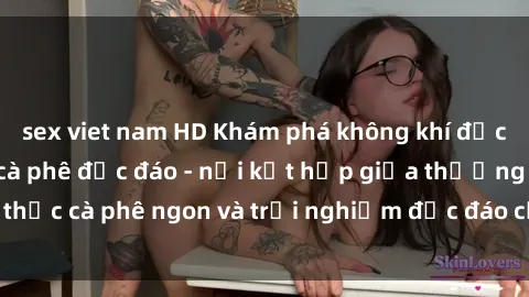 sex viet nam HD Khám phá không khí độc đáo tại sex quán cà phê độc đáo - nơi kết hợp giữa thưởng thức cà phê ngon và trải nghiệm độc đáo của không gian sex shop.