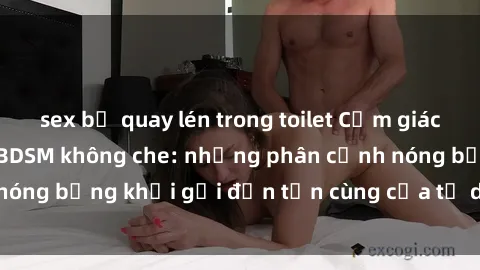 sex bị quay lén trong toilet Cảm giác mạnh mẽ với sex BDSM không che: những phân cảnh nóng bỏng khơi gợi đến tận cùng của tư duy và cơ thể.