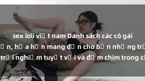 sex loli việt nam Danh sách các cô gái gọi Việt Nam hấp dẫn, hứa hẹn mang đến cho bạn những trải nghiệm tuyệt vời và đắm chìm trong cảm xúc tuyệt vời.