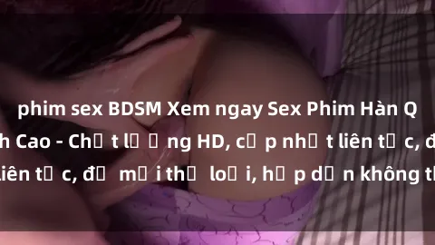 phim sex BDSM Xem ngay Sex Phim Hàn Quốc Vietsub Đỉnh Cao - Chất lượng HD, cập nhật liên tục, đủ mọi thể loại, hấp dẫn không thể bỏ qua!