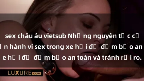 sex châu âu vietsub Những nguyên tắc cần nhớ khi thực hiện hành vi sex trong xe hơi để đảm bảo an toàn và tránh rủi ro.